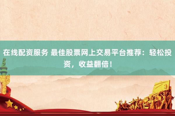 在线配资服务 最佳股票网上交易平台推荐：轻松投资，收益翻倍！