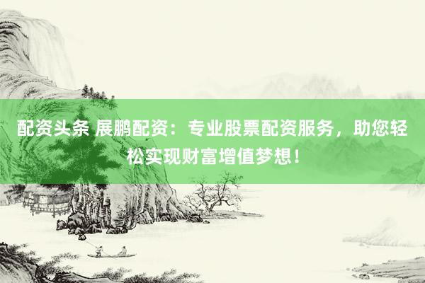 配资头条 展鹏配资：专业股票配资服务，助您轻松实现财富增值梦想！