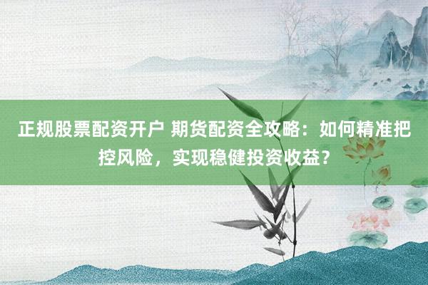正规股票配资开户 期货配资全攻略：如何精准把控风险，实现稳健投资收益？