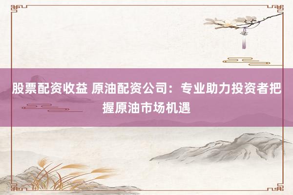 股票配资收益 原油配资公司：专业助力投资者把握原油市场机遇