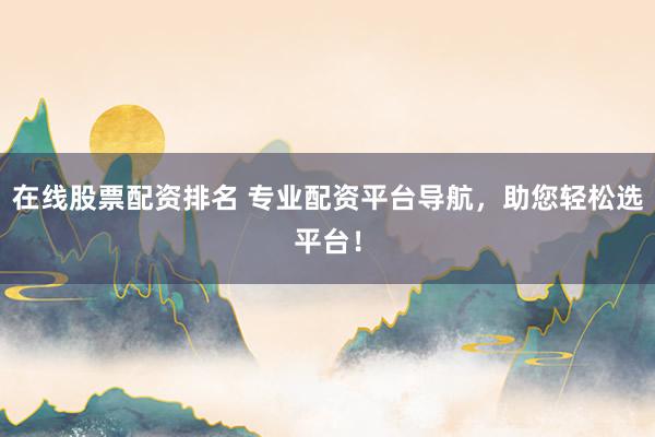 在线股票配资排名 专业配资平台导航，助您轻松选平台！