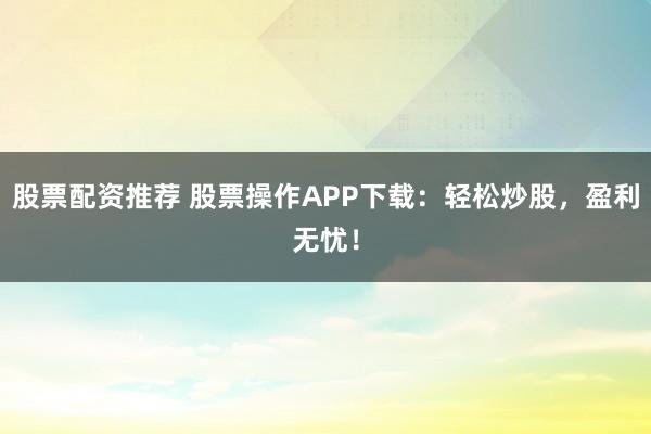 股票配资推荐 股票操作APP下载：轻松炒股，盈利无忧！