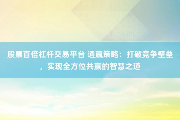 股票百倍杠杆交易平台 通赢策略:打破竞争壁垒,实现全方位共赢的智慧之道