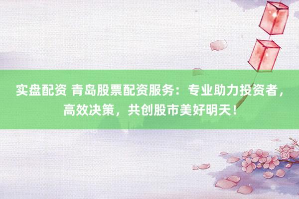实盘配资 青岛股票配资服务：专业助力投资者，高效决策，共创股市美好明天！