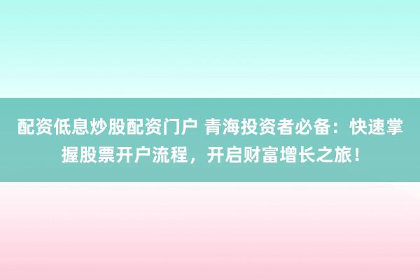 配资低息炒股配资门户 青海投资者必备：快速掌握股票开户流程，开启财富增长之旅！