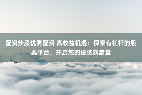 配资炒股优秀配资 高收益机遇：探索有杠杆的股票平台，开启您的投资新篇章
