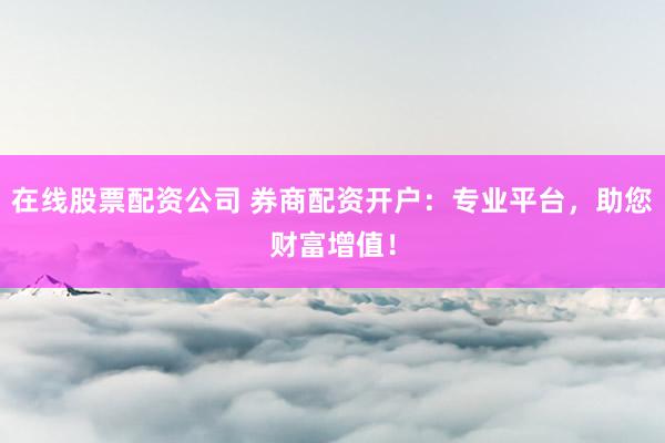 在线股票配资公司 券商配资开户：专业平台，助您财富增值！