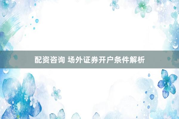 配资咨询 场外证券开户条件解析