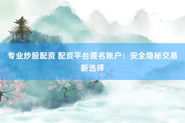 专业炒股配资 配资平台匿名账户:安全隐秘交易新选择