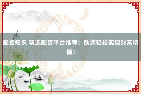 配资知识 精选配资平台推荐：助您轻松实现财富增值！