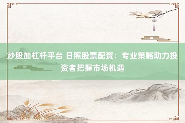 炒股加杠杆平台 日照股票配资:专业策略助力投资者把握市场机遇