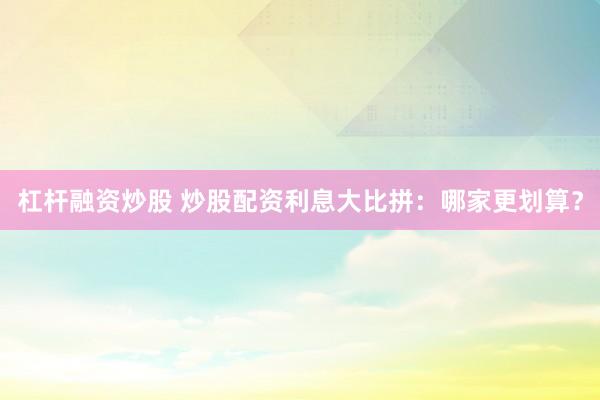 杠杆融资炒股 炒股配资利息大比拼：哪家更划算？