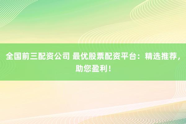 全国前三配资公司 最优股票配资平台：精选推荐，助您盈利！