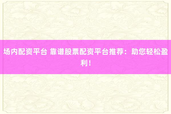 场内配资平台 靠谱股票配资平台推荐：助您轻松盈利！