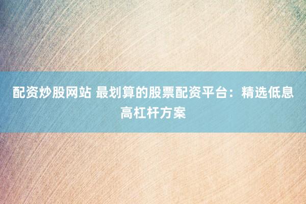 配资炒股网站 最划算的股票配资平台：精选低息高杠杆方案