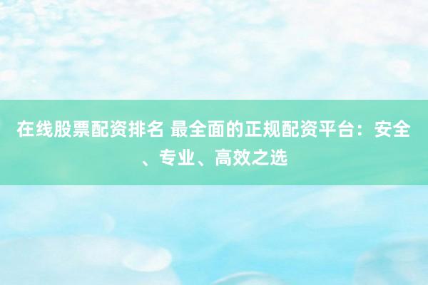 在线股票配资排名 最全面的正规配资平台：安全、专业、高效之选