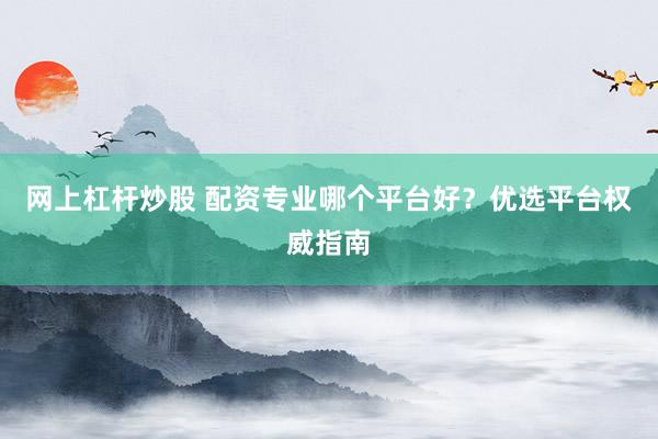 网上杠杆炒股 配资专业哪个平台好？优选平台权威指南