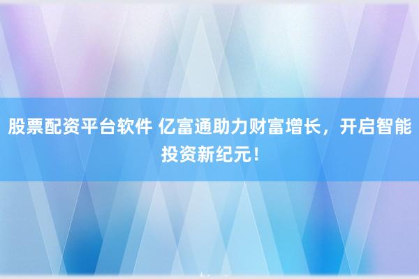 股票配资平台软件 亿富通助力财富增长,开启智能投资新纪元!
